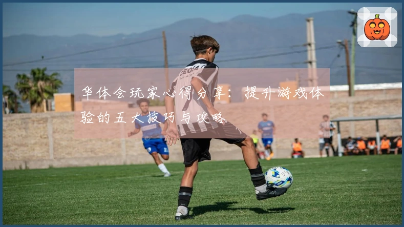 华体会玩家心得分享：提升游戏体验的五大技巧与攻略