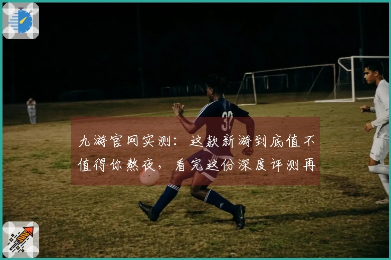 九游官网实测：这款新游到底值不值得你熬夜，看完这份深度评测再决定