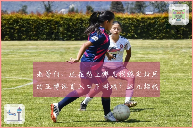 老哥们,还在愁上哪儿找稳定好用的亚博体育入口下游戏?这几招我亲自试过!