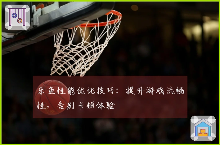 乐鱼性能优化技巧：提升游戏流畅性，告别卡顿体验